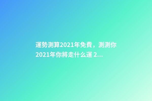 運勢測算2021年免費，測測你2021年你將走什么運 2021年運勢測算，2021年運勢及運程